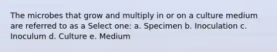 The microbes that grow and multiply in or on a culture medium are referred to as a Select one: a. Specimen b. Inoculation c. Inoculum d. Culture e. Medium