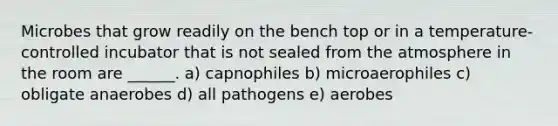 Microbes that grow readily on the bench top or in a temperature-controlled incubator that is not sealed from the atmosphere in the room are ______. a) capnophiles b) microaerophiles c) obligate anaerobes d) all pathogens e) aerobes