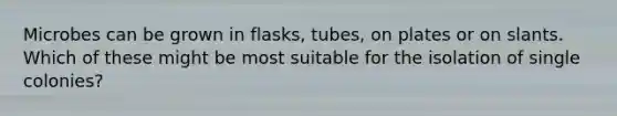 Microbes can be grown in flasks, tubes, on plates or on slants. Which of these might be most suitable for the isolation of single colonies?