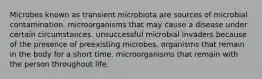 Microbes known as transient microbiota are sources of microbial contamination. microorganisms that may cause a disease under certain circumstances. unsuccessful microbial invaders because of the presence of preexisting microbes. organisms that remain in the body for a short time. microorganisms that remain with the person throughout life.