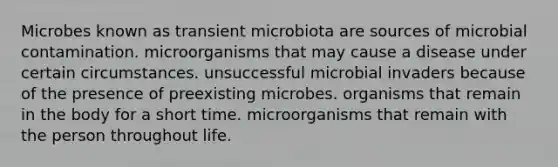 Microbes known as transient microbiota are sources of microbial contamination. microorganisms that may cause a disease under certain circumstances. unsuccessful microbial invaders because of the presence of preexisting microbes. organisms that remain in the body for a short time. microorganisms that remain with the person throughout life.