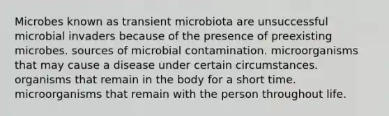 Microbes known as transient microbiota are unsuccessful microbial invaders because of the presence of preexisting microbes. sources of microbial contamination. microorganisms that may cause a disease under certain circumstances. organisms that remain in the body for a short time. microorganisms that remain with the person throughout life.