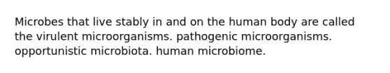 Microbes that live stably in and on the human body are called the virulent microorganisms. pathogenic microorganisms. opportunistic microbiota. human microbiome.