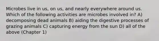 Microbes live in us, on us, and nearly everywhere around us. Which of the following activities are microbes involved in? A) decomposing dead animals B) aiding the digestive processes of grazing animals C) capturing energy from the sun D) all of the above (Chapter 1)