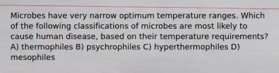 Microbes have very narrow optimum temperature ranges. Which of the following classifications of microbes are most likely to cause human disease, based on their temperature requirements? A) thermophiles B) psychrophiles C) hyperthermophiles D) mesophiles