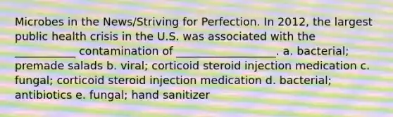 Microbes in the News/Striving for Perfection. In 2012, the largest public health crisis in the U.S. was associated with the ___________ contamination of __________________. a. bacterial; premade salads b. viral; corticoid steroid injection medication c. fungal; corticoid steroid injection medication d. bacterial; antibiotics e. fungal; hand sanitizer