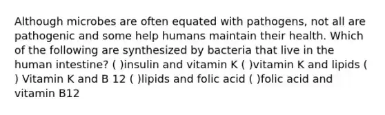 Although microbes are often equated with pathogens, not all are pathogenic and some help humans maintain their health. Which of the following are synthesized by bacteria that live in the human intestine? ( )insulin and vitamin K ( )vitamin K and lipids ( ) Vitamin K and B 12 ( )lipids and folic acid ( )folic acid and vitamin B12