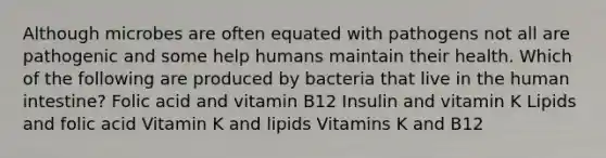 Although microbes are often equated with pathogens not all are pathogenic and some help humans maintain their health. Which of the following are produced by bacteria that live in the human intestine? Folic acid and vitamin B12 Insulin and vitamin K Lipids and folic acid Vitamin K and lipids Vitamins K and B12