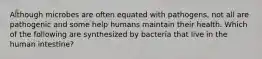 Although microbes are often equated with pathogens, not all are pathogenic and some help humans maintain their health. Which of the following are synthesized by bacteria that live in the human intestine?