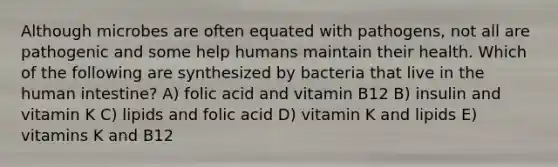 Although microbes are often equated with pathogens, not all are pathogenic and some help humans maintain their health. Which of the following are synthesized by bacteria that live in the human intestine? A) folic acid and vitamin B12 B) insulin and vitamin K C) lipids and folic acid D) vitamin K and lipids E) vitamins K and B12