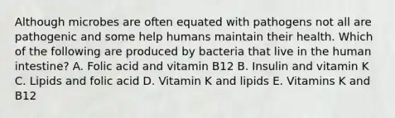 Although microbes are often equated with pathogens not all are pathogenic and some help humans maintain their health. Which of the following are produced by bacteria that live in the human intestine? A. Folic acid and vitamin B12 B. Insulin and vitamin K C. Lipids and folic acid D. Vitamin K and lipids E. Vitamins K and B12