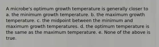 A microbe's optimum growth temperature is generally closer to a. the minimum growth temperature. b. the maximum growth temperature. c. the midpoint between the minimum and maximum growth temperatures. d. the optimum temperature is the same as the maximum temperature. e. None of the above is true.