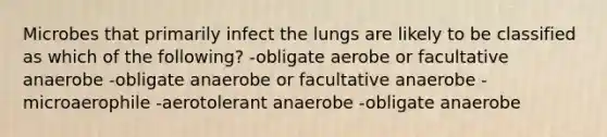 Microbes that primarily infect the lungs are likely to be classified as which of the following? -obligate aerobe or facultative anaerobe -obligate anaerobe or facultative anaerobe -microaerophile -aerotolerant anaerobe -obligate anaerobe