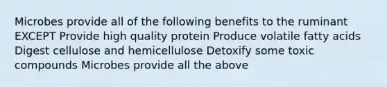 Microbes provide all of the following benefits to the ruminant EXCEPT Provide high quality protein Produce volatile fatty acids Digest cellulose and hemicellulose Detoxify some toxic compounds Microbes provide all the above