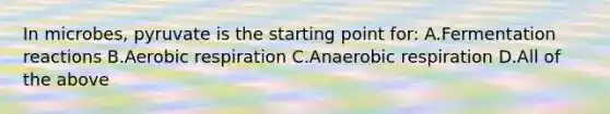 In microbes, pyruvate is the starting point for: A.Fermentation reactions B.Aerobic respiration C.Anaerobic respiration D.All of the above