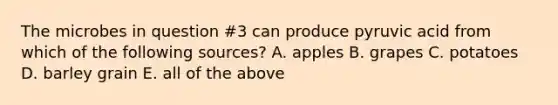 The microbes in question #3 can produce pyruvic acid from which of the following sources? A. apples B. grapes C. potatoes D. barley grain E. all of the above