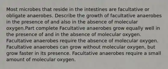 Most microbes that reside in the intestines are facultative or obligate anaerobes. Describe the growth of facultative anaerobes in the presence of and also in the absence of molecular oxygen.Part complete Facultative anaerobes grow equally well in the presence of and in the absence of molecular oxygen. Facultative anaerobes require the absence of molecular oxygen. Facultative anaerobes can grow without molecular oxygen, but grow faster in its presence. Facultative anaerobes require a small amount of molecular oxygen.