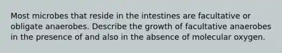 Most microbes that reside in the intestines are facultative or obligate anaerobes. Describe the growth of facultative anaerobes in the presence of and also in the absence of molecular oxygen.