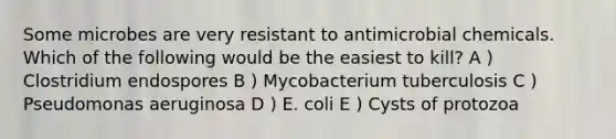 Some microbes are very resistant to antimicrobial chemicals. Which of the following would be the easiest to kill? A ) Clostridium endospores B ) Mycobacterium tuberculosis C ) Pseudomonas aeruginosa D ) E. coli E ) Cysts of protozoa