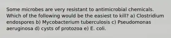 Some microbes are very resistant to antimicrobial chemicals. Which of the following would be the easiest to kill? a) Clostridium endospores b) Mycobacterium tuberculosis c) Pseudomonas aeruginosa d) cysts of protozoa e) E. coli.