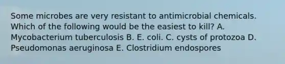 Some microbes are very resistant to antimicrobial chemicals. Which of the following would be the easiest to kill? A. Mycobacterium tuberculosis B. E. coli. C. cysts of protozoa D. Pseudomonas aeruginosa E. Clostridium endospores