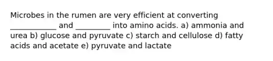 Microbes in the rumen are very efficient at converting ____________ and _________ into amino acids. a) ammonia and urea b) glucose and pyruvate c) starch and cellulose d) fatty acids and acetate e) pyruvate and lactate