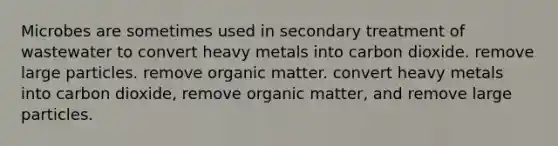 Microbes are sometimes used in secondary treatment of wastewater to convert heavy metals into carbon dioxide. remove large particles. remove organic matter. convert heavy metals into carbon dioxide, remove organic matter, and remove large particles.