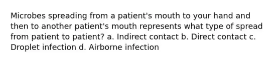 Microbes spreading from a patient's mouth to your hand and then to another patient's mouth represents what type of spread from patient to patient? a. Indirect contact b. Direct contact c. Droplet infection d. Airborne infection