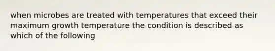 when microbes are treated with temperatures that exceed their maximum growth temperature the condition is described as which of the following