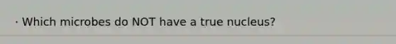 · Which microbes do NOT have a true nucleus?