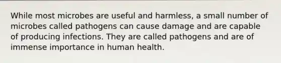 While most microbes are useful and harmless, a small number of microbes called pathogens can cause damage and are capable of producing infections. They are called pathogens and are of immense importance in human health.