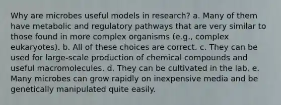 Why are microbes useful models in research? a. Many of them have metabolic and regulatory pathways that are very similar to those found in more complex organisms (e.g., complex eukaryotes). b. All of these choices are correct. c. They can be used for large-scale production of chemical compounds and useful macromolecules. d. They can be cultivated in the lab. e. Many microbes can grow rapidly on inexpensive media and be genetically manipulated quite easily.