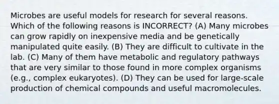 Microbes are useful models for research for several reasons. Which of the following reasons is INCORRECT? (A) Many microbes can grow rapidly on inexpensive media and be genetically manipulated quite easily. (B) They are difficult to cultivate in the lab. (C) Many of them have metabolic and regulatory pathways that are very similar to those found in more complex organisms (e.g., complex eukaryotes). (D) They can be used for large-scale production of chemical compounds and useful macromolecules.