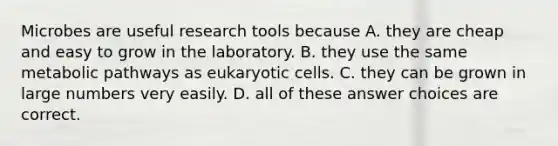 Microbes are useful research tools because A. they are cheap and easy to grow in the laboratory. B. they use the same metabolic pathways as <a href='https://www.questionai.com/knowledge/kb526cpm6R-eukaryotic-cells' class='anchor-knowledge'>eukaryotic cells</a>. C. they can be grown in large numbers very easily. D. all of these answer choices are correct.