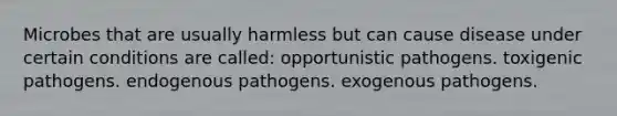 Microbes that are usually harmless but can cause disease under certain conditions are called: opportunistic pathogens. toxigenic pathogens. endogenous pathogens. exogenous pathogens.