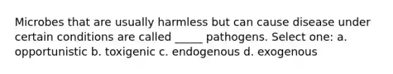 Microbes that are usually harmless but can cause disease under certain conditions are called _____ pathogens. Select one: a. opportunistic b. toxigenic c. endogenous d. exogenous