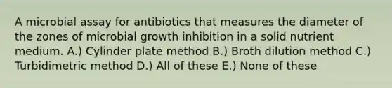 A microbial assay for antibiotics that measures the diameter of the zones of microbial growth inhibition in a solid nutrient medium. A.) Cylinder plate method B.) Broth dilution method C.) Turbidimetric method D.) All of these E.) None of these