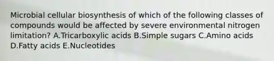 Microbial cellular biosynthesis of which of the following classes of compounds would be affected by severe environmental nitrogen limitation? A.Tricarboxylic acids B.Simple sugars C.Amino acids D.Fatty acids E.Nucleotides