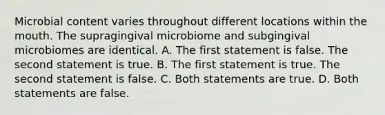 Microbial content varies throughout different locations within the mouth. The supragingival microbiome and subgingival microbiomes are identical. A. The first statement is false. The second statement is true. B. The first statement is true. The second statement is false. C. Both statements are true. D. Both statements are false.