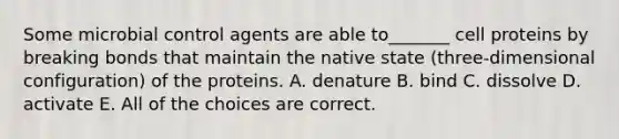 Some microbial control agents are able to_______ cell proteins by breaking bonds that maintain the native state (three-dimensional configuration) of the proteins. A. denature B. bind C. dissolve D. activate E. All of the choices are correct.