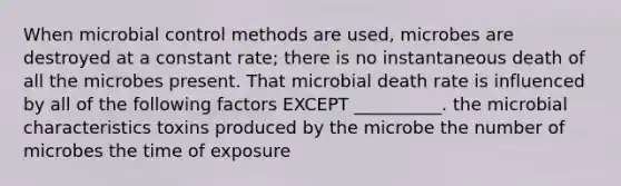 When microbial control methods are used, microbes are destroyed at a constant rate; there is no instantaneous death of all the microbes present. That microbial death rate is influenced by all of the following factors EXCEPT __________. the microbial characteristics toxins produced by the microbe the number of microbes the time of exposure