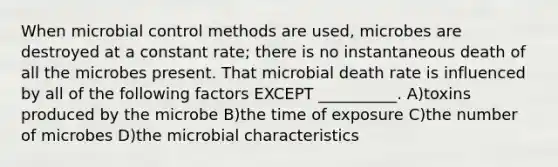 When microbial control methods are used, microbes are destroyed at a constant rate; there is no instantaneous death of all the microbes present. That microbial death rate is influenced by all of the following factors EXCEPT __________. A)toxins produced by the microbe B)the time of exposure C)the number of microbes D)the microbial characteristics