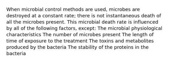 When microbial control methods are used, microbes are destroyed at a constant rate; there is not instantaneous death of all the microbes present. This microbial death rate is influenced by all of the following factors, except: The microbial physiological characteristics The number of microbes present The length of time of exposure to the treatment The toxins and metabolites produced by the bacteria The stability of the proteins in the bacteria