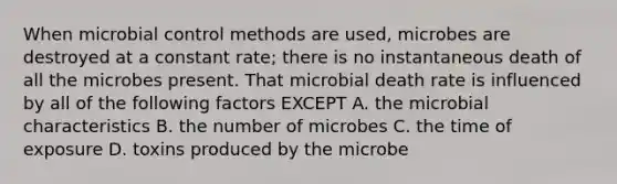 When microbial control methods are used, microbes are destroyed at a constant rate; there is no instantaneous death of all the microbes present. That microbial death rate is influenced by all of the following factors EXCEPT A. the microbial characteristics B. the number of microbes C. the time of exposure D. toxins produced by the microbe