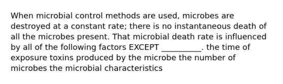 When microbial control methods are used, microbes are destroyed at a constant rate; there is no instantaneous death of all the microbes present. That microbial death rate is influenced by all of the following factors EXCEPT __________. the time of exposure toxins produced by the microbe the number of microbes the microbial characteristics