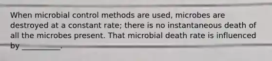 When microbial control methods are used, microbes are destroyed at a constant rate; there is no instantaneous death of all the microbes present. That microbial death rate is influenced by __________.