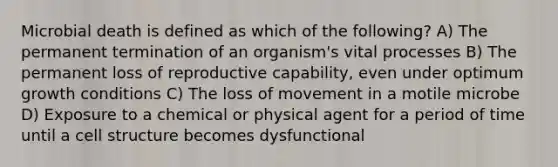 Microbial death is defined as which of the following? A) The permanent termination of an organism's vital processes B) The permanent loss of reproductive capability, even under optimum growth conditions C) The loss of movement in a motile microbe D) Exposure to a chemical or physical agent for a period of time until a cell structure becomes dysfunctional