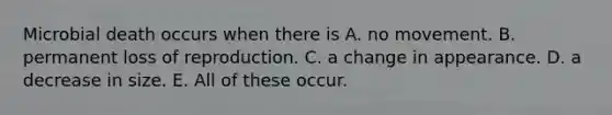 Microbial death occurs when there is A. no movement. B. permanent loss of reproduction. C. a change in appearance. D. a decrease in size. E. All of these occur.