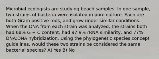 Microbial ecologists are studying beach samples. In one sample, two strains of bacteria were isolated in pure culture. Each are both Gram positive rods, and grow under similar conditions. When the DNA from each strain was analyzed, the strains both had 68% G + C content, had 97.9% rRNA similarity, and 77% DNA:<a href='https://www.questionai.com/knowledge/k3cR9MI66t-dna-hybridization' class='anchor-knowledge'>dna hybridization</a>. Using the phylogenetic species concept guidelines, would these two strains be considered the same bacterial species? A) Yes B) No