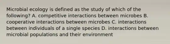 Microbial ecology is defined as the study of which of the following? A. competitive interactions between microbes B. cooperative interactions between microbes C. interactions between individuals of a single species D. interactions between microbial populations and their environment